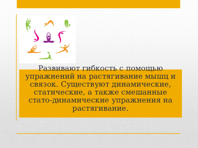 Развивают гибкость с помощью упражнений на растягивание мышц и связок. Существуют динамические, статические, а также смешанные стато-динамические упражнения на растягивание. 