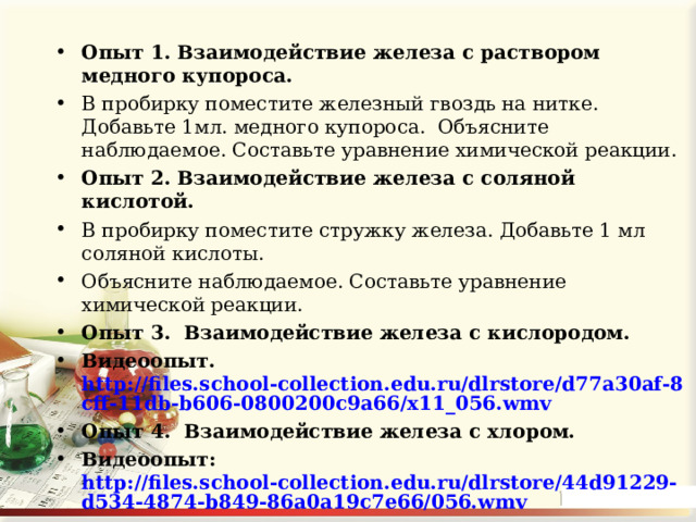 Опыт 1. Взаимодействие железа с раствором медного купороса. В пробирку поместите железный гвоздь на нитке. Добавьте 1мл. медного купороса. Объясните наблюдаемое. Составьте уравнение химической реакции. Опыт 2. Взаимодействие железа с соляной кислотой.  В пробирку поместите стружку железа. Добавьте 1 мл соляной кислоты. Объясните наблюдаемое. Составьте урав­нение химической реакции. Опыт 3. Взаимодействие железа с кислородом. Видеоопыт.  http://files.school-collection.edu.ru/dlrstore/d77a30af-8cff-11db-b606-0800200c9a66/x11_056.wmv Опыт 4. Взаимодействие железа с хлором. Видеоопыт: http://files.school-collection.edu.ru/dlrstore/44d91229-d534-4874-b849-86a0a19c7e66/056.wmv    