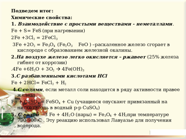 Подведем итог: Химические свойства: 1. Взаимодействие с простыми веществами - неметаллами . Fe + S= FeS  (при нагревании) 2Fe +3Cl 2 = 2FeCl 3  3 Fe +2 O 2 = Fe 3 O 4 ( Fe 2 O 3  FeO ) –раскаленное железо сгорает в кислороде с образованием железной окалины. 2. На воздухе железо легко окисляется – ржавеет (25% железа гибнет от коррозии) .4 Fe +6 H 2 O + 3 O 2   4 Fe ( OH ) 3 3. С разбавленными кислотами HCl Fe + 2 HCl = FeCl 2 + H 2   4 . С солями , если металл соли находится в ряду активности правее железа Fe + CuSO 4 = FeSO 4 + Cu (учащиеся опускают привязанный на нитке гвоздь в водный р-р CuSO 4 ) 5. С водой  3 Fe + 4H 2 O (пары) = Fe 3 O 4 + 4H 2 при температуре 700-900 о С . Эту реакцию использовал Лавуазье для получения водорода. 