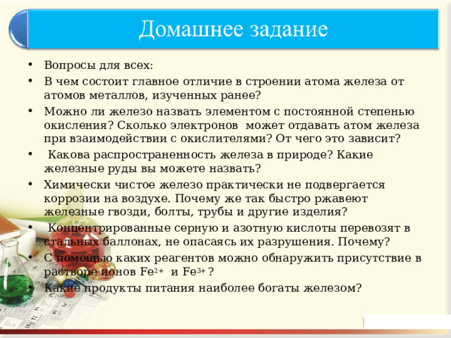 Вопросы для всех: В чем состоит главное отличие в строении атома железа от атомов металлов, изученных ранее? Можно ли железо назвать элементом с постоянной степенью окисления? Сколько электронов может отдавать атом железа при взаимодействии с окислителями? От чего это зависит?  Какова распространенность железа в природе? Какие железные руды вы можете назвать? Химически чистое железо практически не подвергается коррозии на воздухе. Почему же так быстро ржавеют железные гвозди, болты, трубы и другие изделия?  Концентрированные серную и азотную кислоты перевозят в стальных баллонах, не опасаясь их разрушения. Почему? С помощью каких реагентов можно обнаружить присутствие в растворе ионов Fe 2+ и Fe 3+ ? Какие продукты питания наиболее богаты железом?  