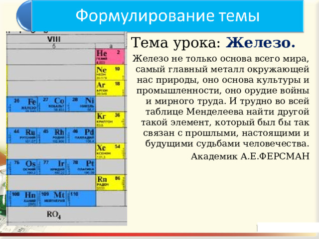 Тема урока: Железо. Железо не только основа всего мира, самый главный металл окружающей нас природы, оно основа культуры и промышленности, оно орудие войны и мирного труда. И трудно во всей таблице Менделеева найти другой такой элемент, который был бы так связан с прошлыми, настоящими и будущими судьбами человечества. Академик А.Е.ФЕРСМАН 