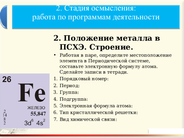 2. Положение металла в ПСХЭ. Строение. Работая в паре, определите местоположение элемента в Периодической системе, составьте электронную формулу атома. Сделайте записи в тетради. Порядковый номер: Период: Группа: Подгруппа: Электронная формула атома: Тип кристаллической решетки: Вид химической связи:   