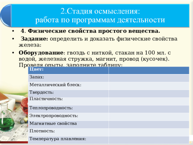  4 . Физические свойства простого вещества.   Задание: определить и доказать физические свойства железа: Оборудование : гвоздь с ниткой, стакан на 100 мл. с водой, железная стружка, магнит, провод (кусочек).  Проведя опыты, заполните таблицу: Цвет: Запах: Металлический блеск: Твердость: Пластичность: Теплопроводность: Электропроводность: Магнитные свойства Плотность: Температура плавления: 