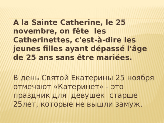  A la Sainte Catherine, le 25 novembre, on fête les Catherinettes, c'est-à-dire les jeunes filles ayant dépassé l'âge de 25 ans sans être mariées.  В день Святой Екатерины 25 ноября отмечают «Катеринет» - это праздник для девушек старше 25лет, которые не вышли замуж. 