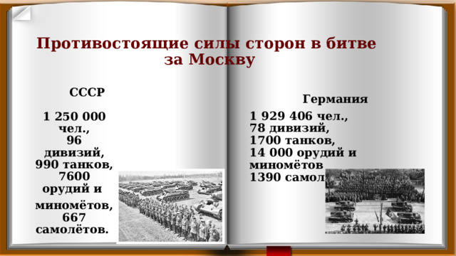 Противостоящие силы сторон в битве  за Москву     Германия 1 929 406 чел.,  78 дивизий,  1700 танков,  14 000 орудий и миномётов  1390 самолётов.  СССР 1 250 000 чел.,  96 дивизий,  990 танков,  7600 орудий и миномётов,  667 самолётов.  