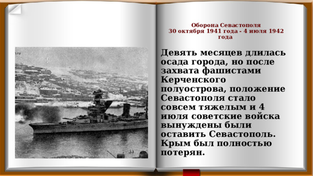     Оборона Севастополя  30 октября 1941 года - 4 июля 1942 года    Девять месяцев длилась осада города, но после захвата фашистами Керченского полуострова, положение Севастополя стало совсем тяжелым и 4 июля советские войска вынуждены были оставить Севастополь. Крым был полностью потерян. 
