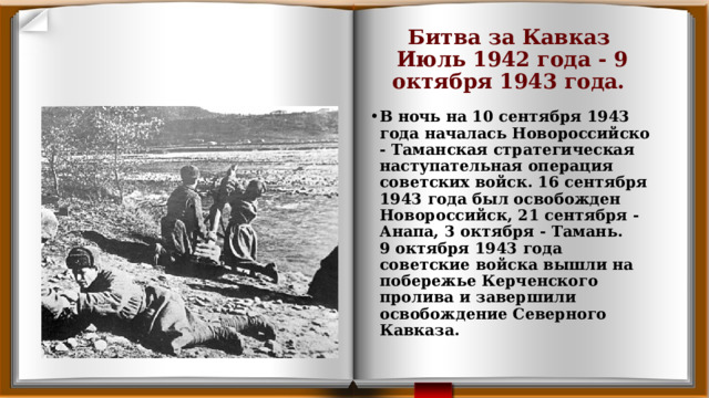 Битва за Кавказ   Июль 1942 года - 9 октября 1943 года.  В ночь на 10 сентября 1943 года началась Новороссийско - Таманская стратегическая наступательная операция советских войск. 16 сентября 1943 года был освобожден Новороссийск, 21 сентября - Анапа, 3 октября - Тамань.   9 октября 1943 года советские войска вышли на побережье Керченского пролива и завершили освобождение Северного Кавказа. 