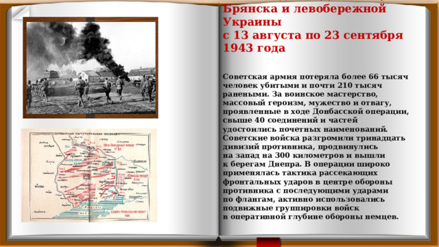        Освобождение Донбасса, Брянска и левобережной Украины  с 13 августа по 23 сентября 1943 года   Советская армия потеряла более 66 тысяч человек убитыми и почти 210 тысяч ранеными. За воинское мастерство, массовый героизм, мужество и отвагу, проявленные в ходе Донбасской операции, свыше 40 соединений и частей удостоились почетных наименований. Советские войска разгромили тринадцать дивизий противника, продвинулись на запад на 300 километров и вышли к берегам Днепра. В операции широко применялась тактика рассекающих фронтальных ударов в центре обороны противника с последующими ударами по флангам, активно использовались подвижные группировки войск в оперативной глубине обороны немцев. 