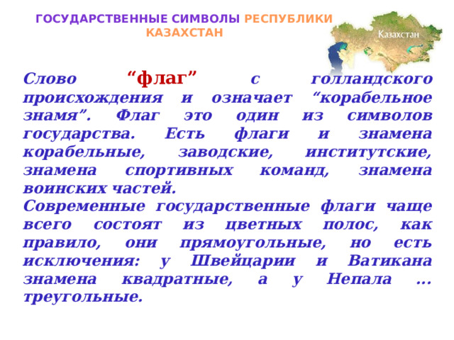 Государственные символы РЕСПУБЛИКИ КАЗАХСТАН Слово  “флаг” с голландского происхождения и означает “корабельное знамя”. Флаг это один из символов государства. Есть флаги и знамена корабельные, заводские, институтские, знамена спортивных команд, знамена воинских частей. Современные государственные флаги чаще всего состоят из цветных полос, как правило, они прямоугольные, но есть исключения: у Швейцарии и Ватикана знамена квадратные, а у Непала ... треугольные. 