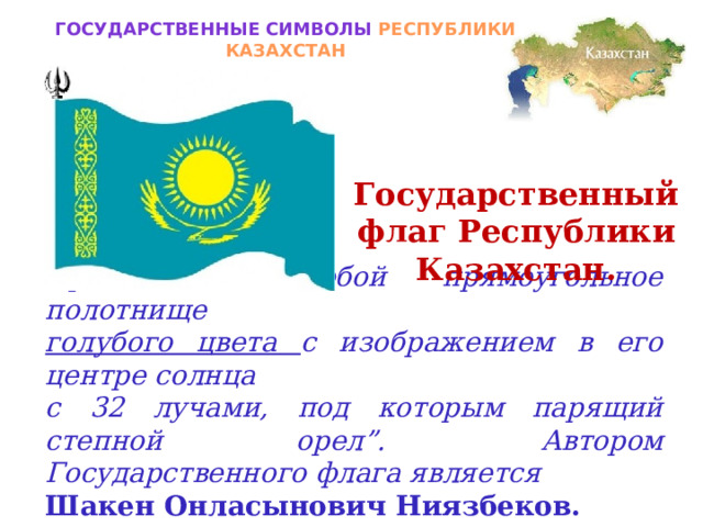 Государственные символы РЕСПУБЛИКИ КАЗАХСТАН Государственный флаг Республики Казахстан. Представляет собой прямоугольное полотнище голубого цвета с изображением в его центре солнца с 32 лучами, под которым парящий степной орел”.  Автором Государственного флага является Шакен Онласынович Ниязбеков.  