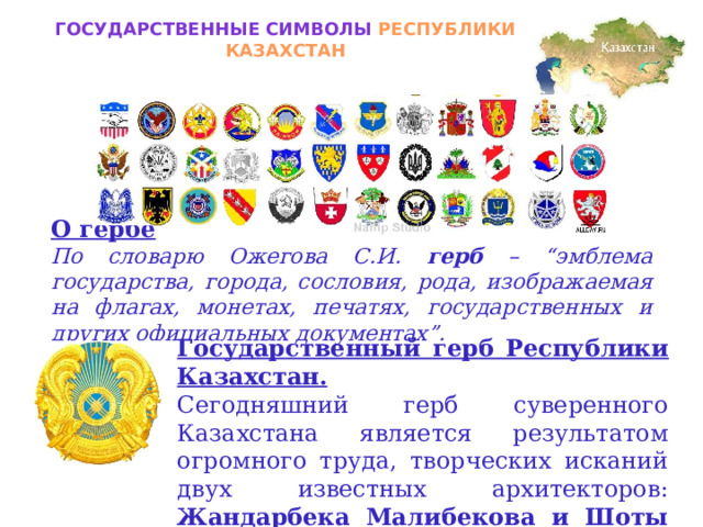 Государственные символы РЕСПУБЛИКИ КАЗАХСТАН О гербе По словарю Ожегова С.И. герб – “эмблема государства, города, сословия, рода, изображаемая на флагах, монетах, печатях, государственных и других официальных документах”. Государственный герб Республики Казахстан. Сегодняшний герб суверенного Казахстана является результатом огромного труда, творческих исканий двух известных архитекторов: Жандарбека Малибекова и Шоты Уалиханова. 