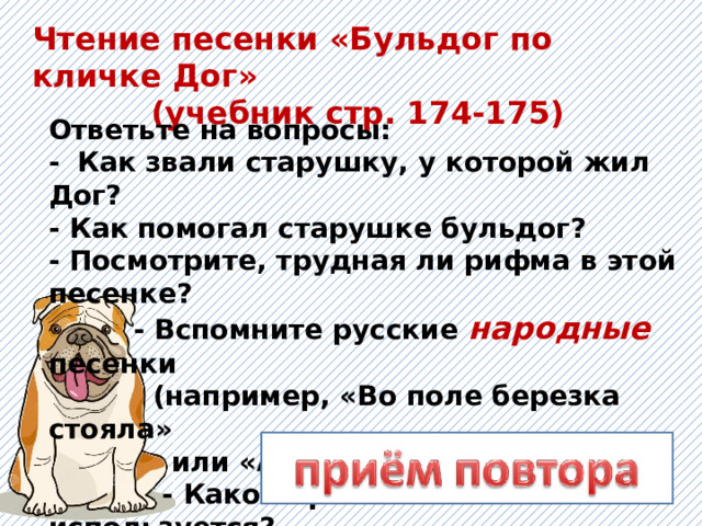 Чтение песенки «Бульдог по кличке Дог» (учебник стр. 174-175) Ответьте на вопросы: -  Как звали старушку, у которой жил Дог?  - Как помогал старушке бульдог?   - Посмотрите, трудная ли рифма в этой песенке?  - Вспомните русские народные песенки  (например, «Во поле березка стояла»  или «А мы просо сеяли»).  - Какой приём часто используется?   