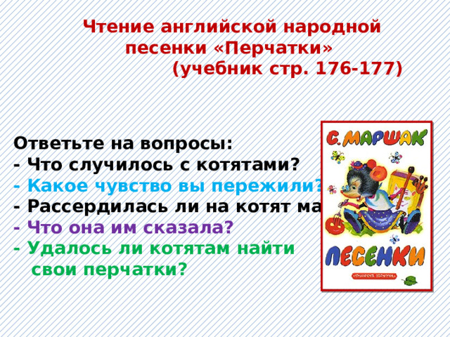 Чтение английской народной песенки «Перчатки»  (учебник стр. 176-177) Ответьте на вопросы: - Что случилось с котятами?  - Какое чувство вы пережили?  - Рассердилась ли на котят мама?  - Что она им сказала?  - Удалось ли котятам найти  свои перчатки? 