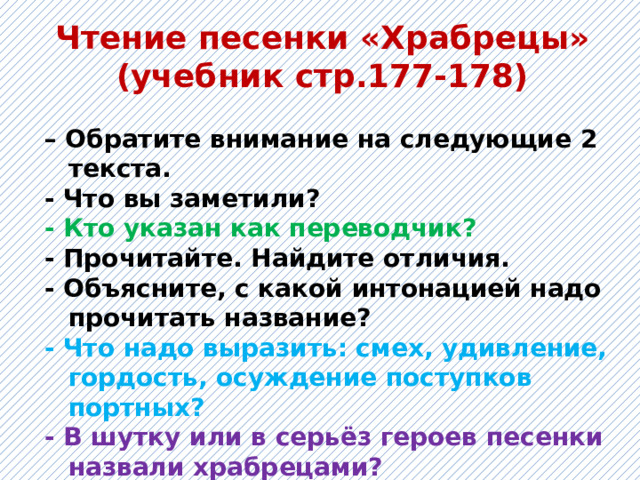 Чтение песенки «Храбрецы» (учебник стр.177-178) – Обратите внимание на следующие 2 текста. - Что вы заметили? - Кто указан как переводчик? - Прочитайте. Найдите отличия. - Объясните, с какой интонацией надо прочитать название? - Что надо выразить: смех, удивление, гордость, осуждение поступков портных? - В шутку или в серьёз героев песенки назвали храбрецами? 