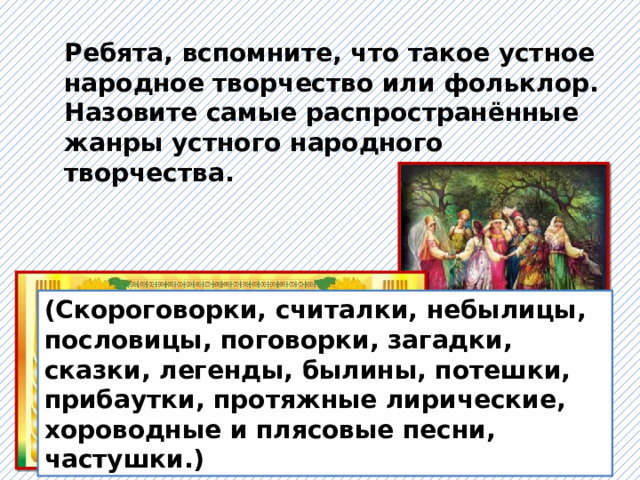 Ребята, вспомните, что такое устное народное творчество или фольклор. Назовите самые распространённые жанры устного народного творчества. (Скороговорки, считалки, небылицы, пословицы, поговорки, загадки, сказки, легенды, былины, потешки, прибаутки, протяжные лирические, хороводные и плясовые песни, частушки.) 