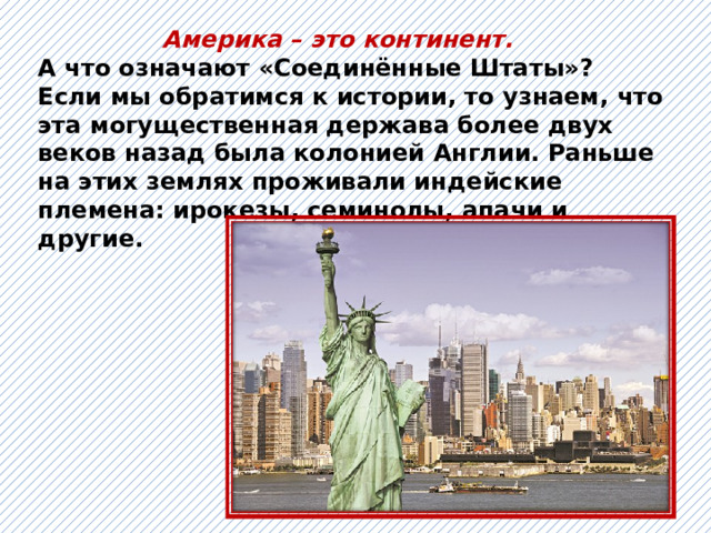  Америка – это континент. А что означают «Соединённые Штаты»? Если мы обратимся к истории, то узнаем, что эта могущественная держава более двух веков назад была колонией Англии. Раньше на этих землях проживали индейские племена: ирокезы, семинолы, апачи и другие.   