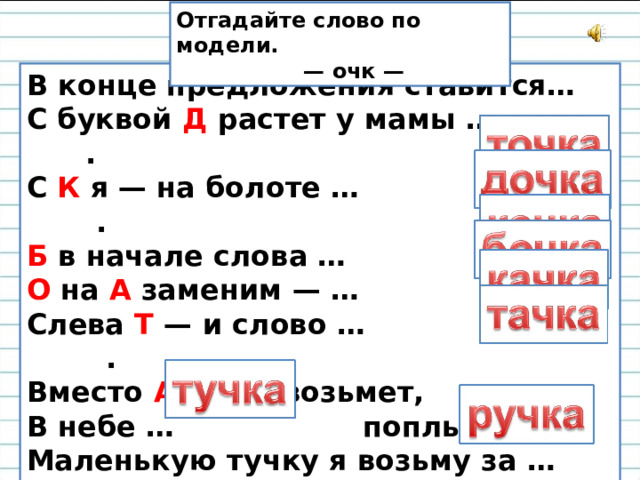 Отгадайте слово по модели. — очк — В конце предложения ставится…  С буквой Д растет у мамы … .  С К я — на болоте … .  Б в начале слова … .  О на А заменим — …  Слева Т — и слово … .  Вместо А кто У возьмет,  В небе … поплывет.  Маленькую тучку я возьму за … . 