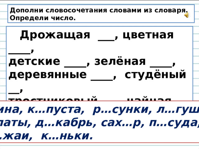 Дополни словосочетания словами из словаря. Определи число.  Дрожащая ___, цветная ____, детские ____, зелёная ____, деревянные ____, студёный __, тростниковый ___, чайная ____, богатые ___, фигурные ____ .  Осина, к…пуста, р…сунки, л…гушка, л…паты, д…кабрь, сах…р, п…суда, ур…жаи, к…ньки. 