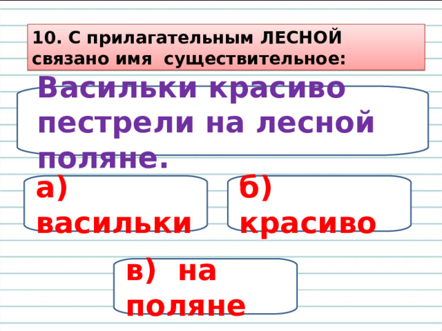 10. С прилагательным ЛЕСНОЙ связано имя существительное: Васильки красиво пестрели на лесной поляне. а) васильки б) красиво в) на поляне 