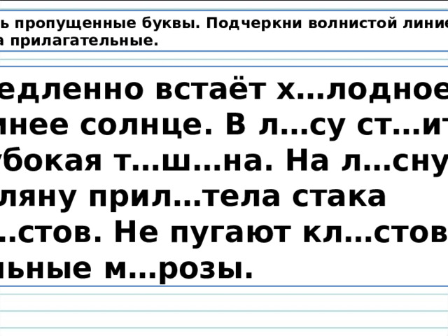 Вставь пропущенные буквы. Подчеркни волнистой линией имена прилагательные.  Медленно встаёт х…лодное зимнее солнце. В л…су ст…ит глубокая т…ш…на. На л…сную п…ляну прил…тела стака кл…стов. Не пугают кл…стов сильные м…розы. 