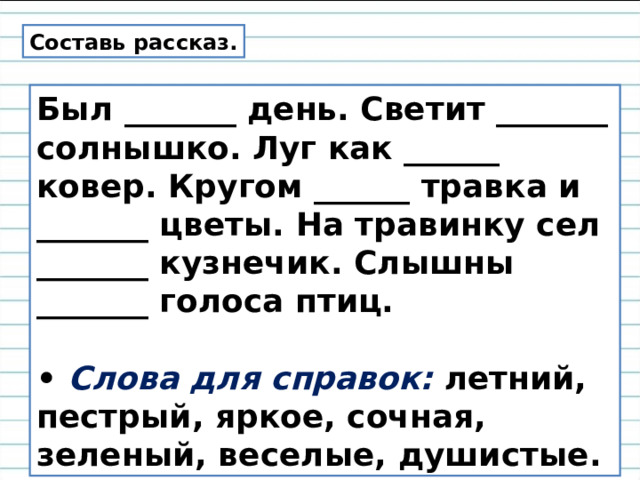Составь рассказ. Был _______ день. Светит _______ солнышко. Луг как ______ ковер. Кругом ______ травка и _______ цветы. На травинку сел _______ кузнечик. Слышны _______ голоса птиц.  • Слова для справок: летний, пестрый, яркое, сочная, зеленый, веселые, душистые. 