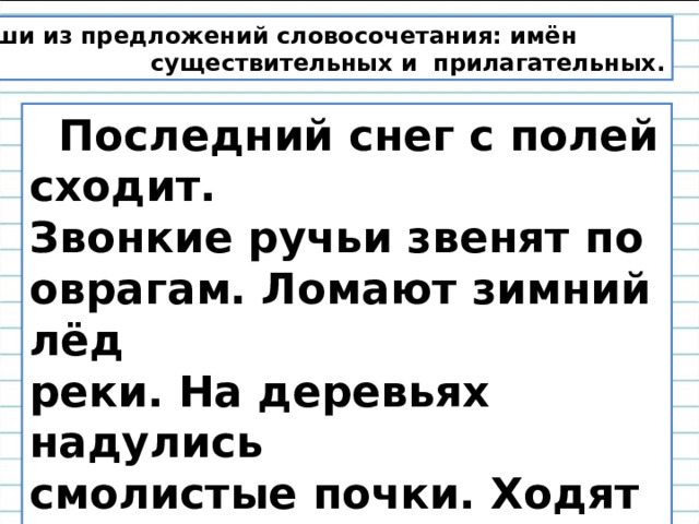 Выпиши из предложений словосочетания: имён  существительных и прилагательных.  Последний снег с полей сходит. Звонкие ручьи звенят по оврагам. Ломают зимний лёд реки. На деревьях надулись смолистые почки. Ходят по полям и дорогам белоносые грачи. 