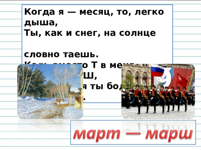 Когда я — месяц, то, легко дыша,  Ты, как и снег, на солнце  словно таешь.  Коль вместо Т в меня поставишь Ш,  То под меня ты бодро зашагаешь. 