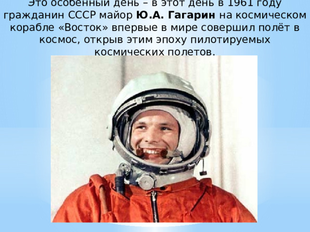 Это особенный день – в этот день в 1961 году гражданин СССР майор Ю.А. Гагарин на космическом корабле «Восток» впервые в мире совершил полёт в космос, открыв этим эпоху пилотируемых космических полетов. 