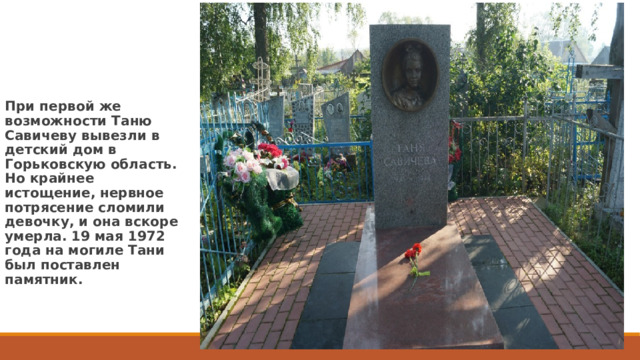 При первой же возможности Таню Савичеву вывезли в детский дом в Горьковскую область. Но крайнее истощение, нервное потрясение сломили девочку, и она вскоре умерла. 19 мая 1972 года на могиле Тани был поставлен памятник. 