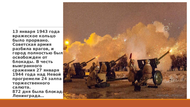 13 января 1943 года вражеское кольцо было прорвано. Советская армия разбила врагов, и город полностью был освобожден от блокады. В честь выигранного сражения 27 января 1944 года над Невой прогремели 24 залпа торжественного салюта.  872 дня была блокада Ленинграда… 
