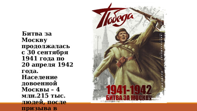 Битва за Москву продолжалась с 30 сентября 1941 года по 20 апреля 1942 года. Население довоенной Москвы – 4 млн.215 тыс. людей, после призыва в армию осталось 2,5 млн. человек. 