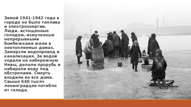 Зимой 1941-1942 года в городе не было топлива и электроэнергии. Люди, истощенные голодом, измученные непрерывными бомбежками жили в неотопляемых домах. Замерзли водопровод и канализация. За водой ходили на набережную Невы, делали прорубь и набирали воду под обстрелами. Смерть входила во все дома. Свыше 640 тысяч ленинградцев погибло от голода. 