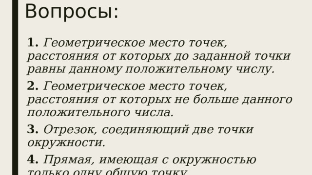 Вопросы: 1. Геометрическое место точек, расстояния от которых до заданной точки равны данному положительному числу. 2. Геометрическое место точек, расстояния от которых не больше данного положительного числа. 3. Отрезок, соединяющий две точки окружности. 4. Прямая, имеющая с окружностью только одну общую точку. 