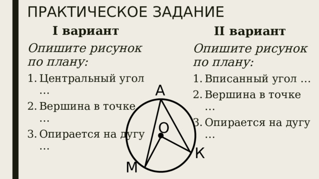 ПРАКТИЧЕСКОЕ ЗАДАНИЕ I вариант Опишите рисунок по плану: Центральный угол … Вершина в точке … Опирается на дугу … II вариант Опишите рисунок по плану: Вписанный угол … Вершина в точке … Опирается на дугу … А О К М 