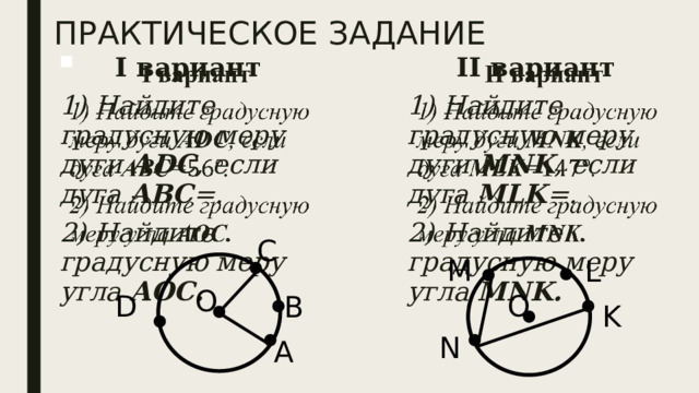 ПРАКТИЧЕСКОЕ ЗАДАНИЕ II вариант     1) Найдите градусную меру дуги МNK , если дуга MLK =. I вариант 2) Найдите градусную меру угла MNK. 1) Найдите градусную меру дуги АDС , если дуга АВС =. 2) Найдите градусную меру угла АОС.   С M L О О D В K N А 