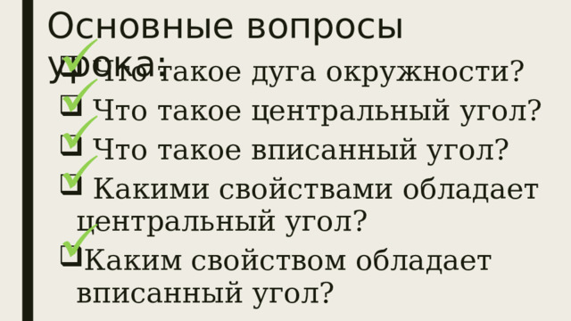 Основные вопросы урока:  Что такое дуга окружности?  Что такое центральный угол?  Что такое вписанный угол?  Какими свойствами обладает центральный угол? Каким свойством обладает вписанный угол? 