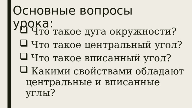 Основные вопросы урока:  Что такое дуга окружности?  Что такое центральный угол?  Что такое вписанный угол?  Какими свойствами обладают центральные и вписанные углы? 