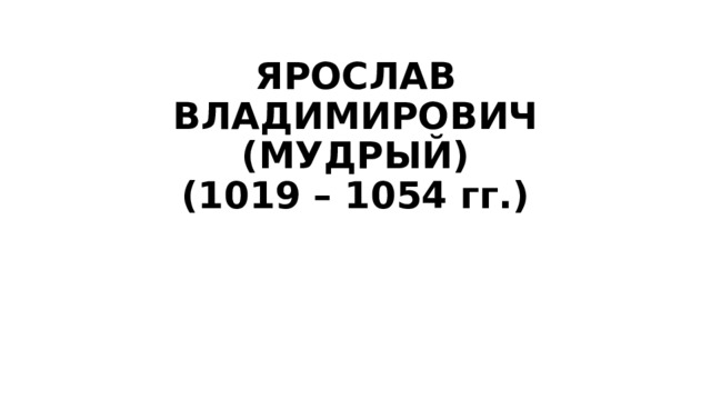 ЯРОСЛАВ ВЛАДИМИРОВИЧ (МУДРЫЙ)  (1019 – 1054 гг.)   