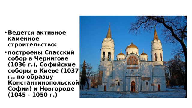 Ведется активное каменное строительство: построены Спасский собор в Чернигове (1036 г.), Софийские соборы в Киеве (1037 г., по образцу Константинопольской Софии) и Новгороде (1045 - 1050 г.) 