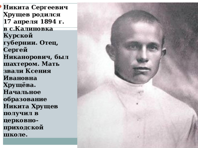 Никита Сергеевич Хрущев родился 17 апреля 1894 г. в с.Калиновка Курской губернии. Отец, Сергей Никанорович, был шахтером. Мать звали Ксения Ивановна Хрущёва. Начальное образование Никита Хрущев получил в церковно-приходской школе. 