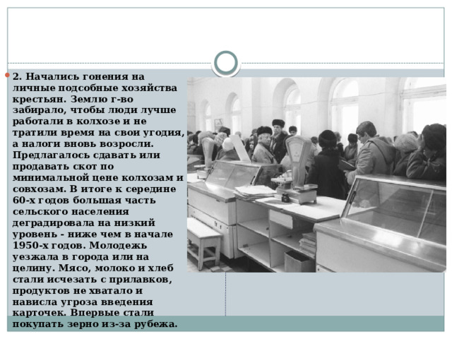 2. Начались гонения на личные подсобные хозяйства крестьян. Землю г-во забирало, чтобы люди лучше работали в колхозе и не тратили время на свои угодия, а налоги вновь возросли. Предлагалось сдавать или продавать скот по минимальной цене колхозам и совхозам. В итоге к середине 60-х годов большая часть сельского населения деградировала на низкий уровень - ниже чем в начале 1950-х годов. Молодежь уезжала в города или на целину. Мясо, молоко и хлеб стали исчезать с прилавков, продуктов не хватало и нависла угроза введения карточек. Впервые стали покупать зерно из-за рубежа. 