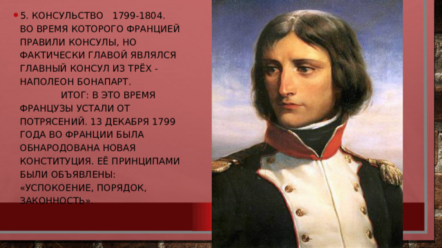 5. Консульство 1799-1804. во время которого Францией правили консулы, но фактически главой являлся главный консул из трёх - Наполеон Бонапарт.  Итог: В это время французы устали от потрясений. 13 декабря 1799 года во Франции была обнародована новая конституция. Её принципами были объявлены: «успокоение, порядок, законность». 