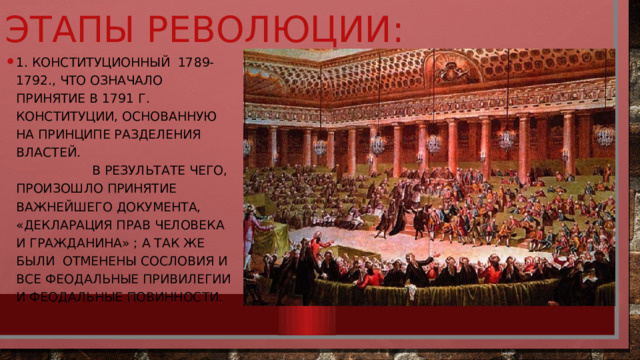 Этапы революции: 1. Конституционный 1789-1792., что означало принятие в 1791 г. конституции, основанную на принципе разделения властей.  В результате чего, произошло Принятие важнейшего документа, «Декларация прав человека и гражданина» ; а так же были Отменены сословия и все феодальные привилегии и феодальные повинности. 