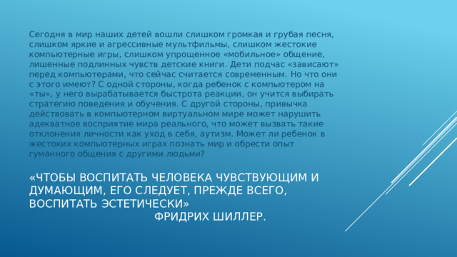 Сегодня в мир наших детей вошли слишком громкая и грубая песня, слишком яркие и агрессивные мультфильмы, слишком жестокие компьютерные игры, слишком упрощенное «мобильное» общение, лишенные подлинных чувств детские книги. Дети подчас «зависают» перед компьютерами, что сейчас считается современным. Но что они с этого имеют? С одной стороны, когда ребенок с компьютером на «ты», у него вырабатывается быстрота реакции, он учится выбирать стратегию поведения и обучения. С другой стороны, привычка действовать в компьютерном виртуальном мире может нарушить адекватное восприятие мира реального, что может вызвать такие отклонения личности как уход в себя, аутизм. Может ли ребенок в жестоких компьютерных играх познать мир и обрести опыт гуманного общения с другими людьми? «Чтобы воспитать человека чувствующим и думающим, его следует, прежде всего, воспитать эстетически»  Фридрих Шиллер. 