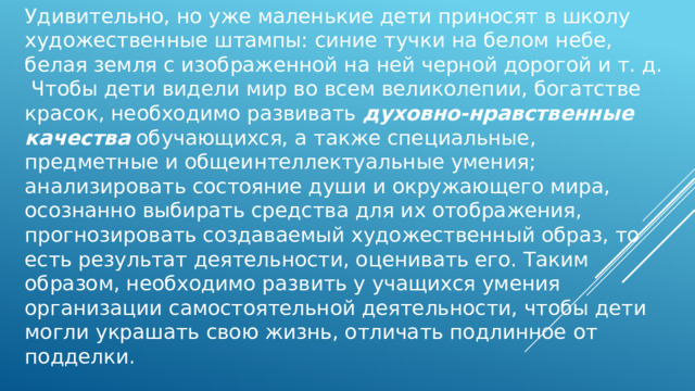 Удивительно, но уже маленькие дети приносят в школу художественные штампы: синие тучки на белом небе, белая земля с изображенной на ней черной дорогой и т. д.  Чтобы дети видели мир во всем великолепии, богатстве красок, необходимо развивать духовно-нравственные качества обучающихся, а также специальные, предметные и общеинтеллектуальные умения; анализировать состояние души и окружающего мира, осознанно выбирать средства для их отображения, прогнозировать создаваемый художественный образ, то есть результат деятельности, оценивать его. Таким образом, необходимо развить у учащихся умения организации самостоятельной деятельности, чтобы дети могли украшать свою жизнь, отличать подлинное от подделки. 