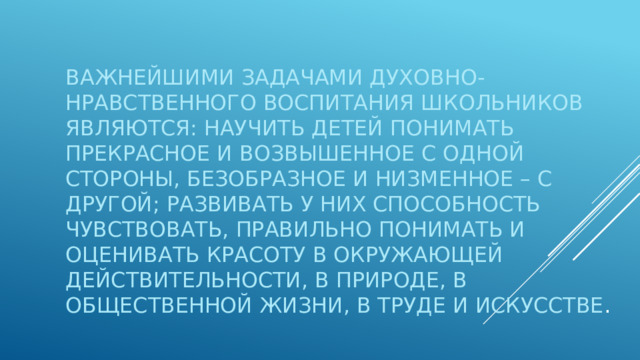 Важнейшими задачами духовно-нравственного воспитания школьников являются: научить детей понимать прекрасное и возвышенное с одной стороны, безобразное и низменное – с другой; развивать у них способность чувствовать, правильно понимать и оценивать красоту в окружающей действительности, в природе, в общественной жизни, в труде и искусстве . 