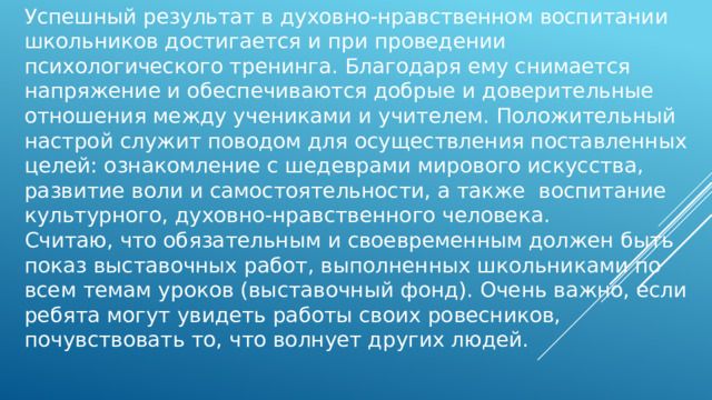 Успешный результат в духовно-нравственном воспитании школьников достигается и при проведении  психологического тренинга. Благодаря ему снимается напряжение и обеспечиваются добрые и доверительные отношения между учениками и учителем. Положительный настрой служит поводом для осуществления поставленных целей: ознакомление с шедеврами мирового искусства, развитие воли и самостоятельности, а также  воспитание культурного, духовно-нравственного человека. Считаю, что обязательным и своевременным должен быть показ выставочных работ, выполненных школьниками по всем темам уроков (выставочный фонд). Очень важно, если ребята могут увидеть работы своих ровесников, почувствовать то, что волнует других людей. 