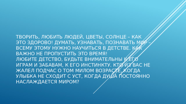 Творить, любить людей, цветы, солнце – как это здорово! Думать, узнавать, познавать мир – всему этому нужно научиться в детстве. Как важно не пропустить это время!  Любите детство, будьте внимательны к его играм и забавам, к его инстинкту. Кто из вас не жалел подчас о том милом возрасте, когда улыбка не сходит с уст, когда душа постоянно наслаждается миром?   