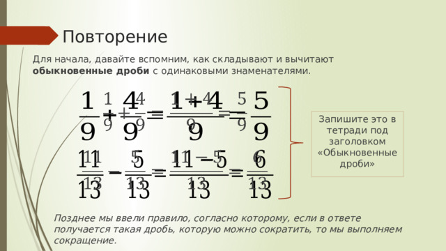 Повторение Для начала, давайте вспомним, как складывают и вычитают обыкновенные дроби с одинаковыми знаменателями.   Запишите это в тетради под заголовком «Обыкновенные дроби»   Позднее мы ввели правило, согласно которому, если в ответе получается такая дробь, которую можно сократить, то мы выполняем сокращение. 