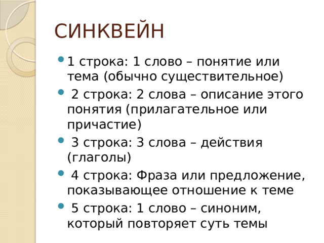 СИНКВЕЙН 1 строка: 1 слово – понятие или тема (обычно существительное)  2 строка: 2 слова – описание этого понятия (прилагательное или причастие)  3 строка: 3 слова – действия (глаголы)  4 строка: Фраза или предложение, показывающее отношение к теме  5 строка: 1 слово – синоним, который повторяет суть темы 